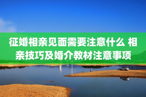 征婚相亲见面需要注意什么 相亲技巧及婚介教材注意事项