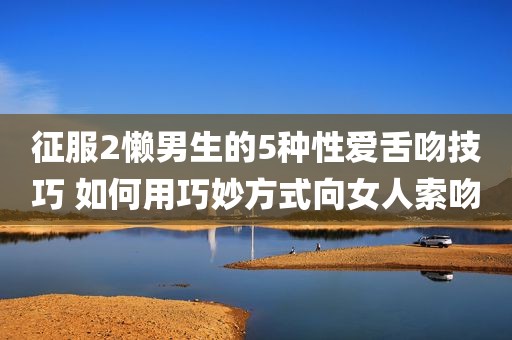 征服2懒男生的5种性爱舌吻技巧 如何用巧妙方式向女人索吻