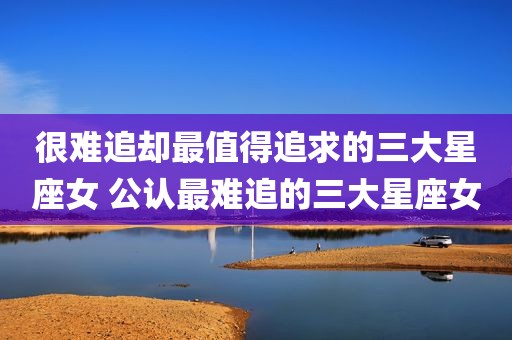 很难追却最值得追求的三大星座女 公认最难追的三大星座女