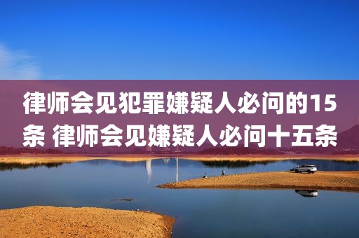 律师会见犯罪嫌疑人必问的15条 律师会见嫌疑人必问十五条
