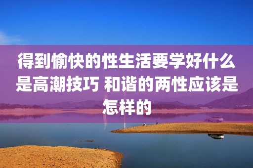 得到愉快的性生活要学好什么是高潮技巧 和谐的两性应该是怎样的