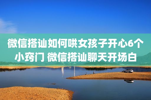 微信搭讪如何哄女孩子开心6个小窍门 微信搭讪聊天开场白