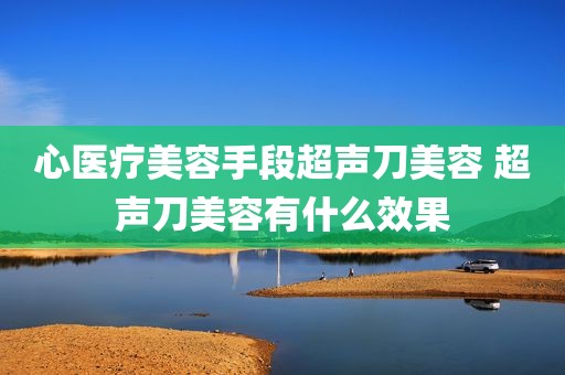 心医疗美容手段超声刀美容 超声刀美容有什么效果