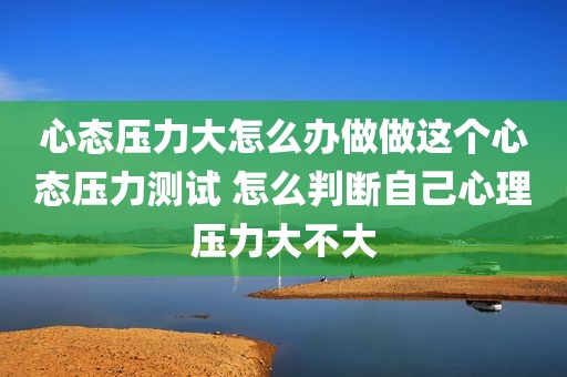 心态压力大怎么办做做这个心态压力测试 怎么判断自己心理压力大不大