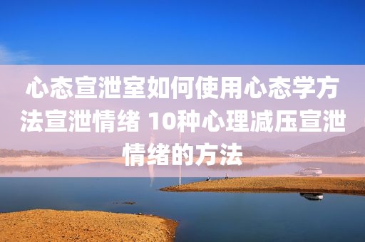 心态宣泄室如何使用心态学方法宣泄情绪 10种心理减压宣泄情绪的方法