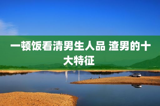 一顿饭看清男生人品 渣男的十大特征 