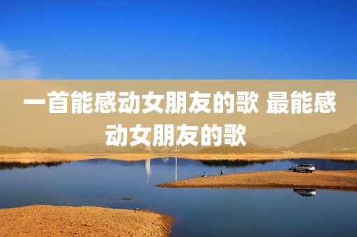一首能感动女朋友的歌 最能感动女朋友的歌 