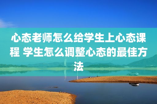 心态老师怎么给学生上心态课程 学生怎么调整心态的最佳方法