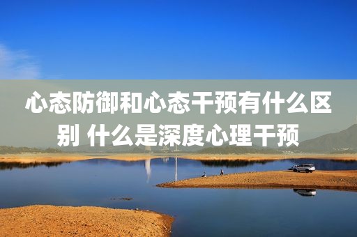 心态防御和心态干预有什么区别 什么是深度心理干预