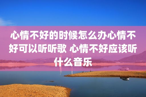 心情不好的时候怎么办心情不好可以听听歌 心情不好应该听什么音乐