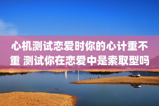心机测试恋爱时你的心计重不重 测试你在恋爱中是索取型吗