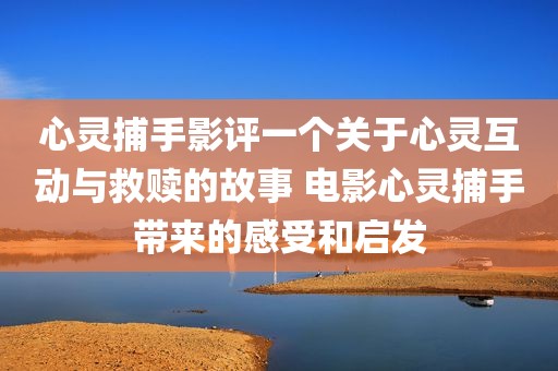 心灵捕手影评一个关于心灵互动与救赎的故事 电影心灵捕手带来的感受和启发