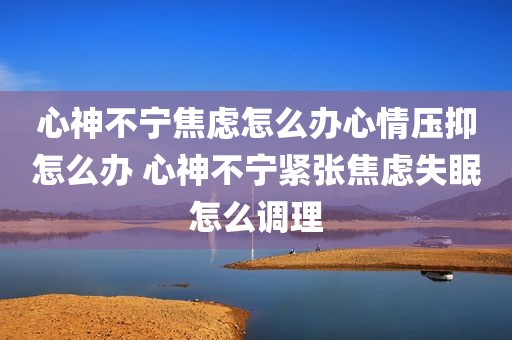 心神不宁焦虑怎么办心情压抑怎么办 心神不宁紧张焦虑失眠怎么调理