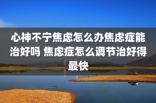 心神不宁焦虑怎么办焦虑症能治好吗 焦虑症怎么调节治好得最快