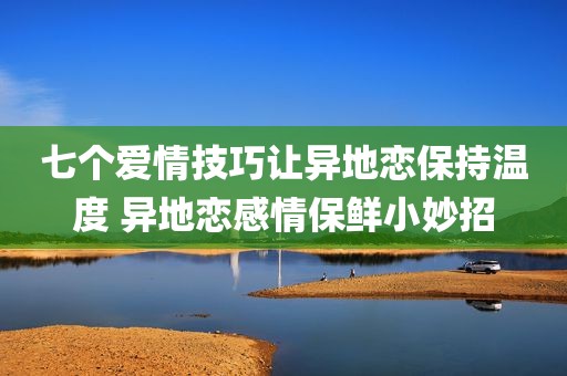 七个爱情技巧让异地恋保持温度 异地恋感情保鲜小妙招