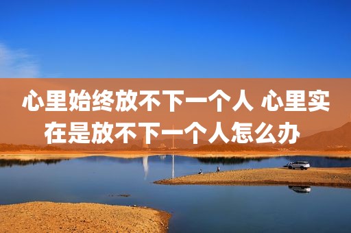 心里始终放不下一个人 心里实在是放不下一个人怎么办 