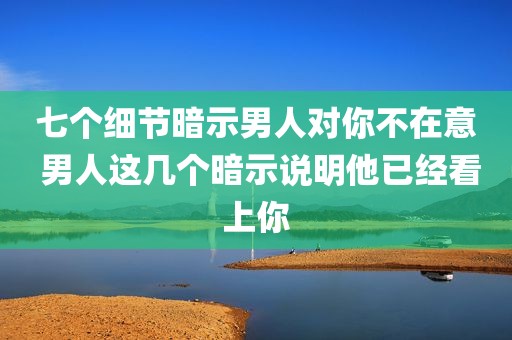 七个细节暗示男人对你不在意 男人这几个暗示说明他已经看上你