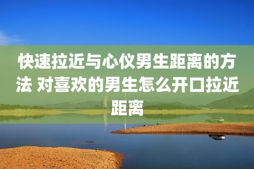快速拉近与心仪男生距离的方法 对喜欢的男生怎么开口拉近距离