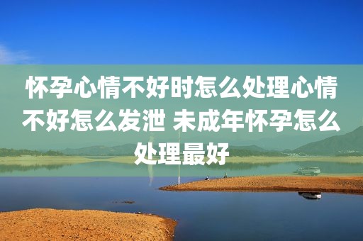 怀孕心情不好时怎么处理心情不好怎么发泄 未成年怀孕怎么处理最好