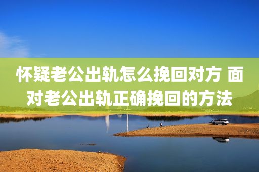 怀疑老公出轨怎么挽回对方 面对老公出轨正确挽回的方法