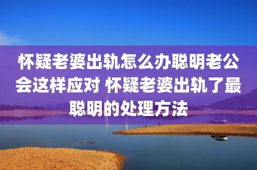 怀疑老婆出轨怎么办聪明老公会这样应对 怀疑老婆出轨了最聪明的处理方法