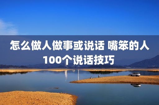 怎么做人做事或说话 嘴笨的人100个说话技巧 