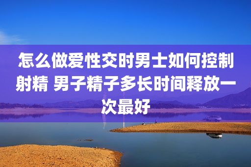 怎么做爱性交时男士如何控制射精 男子精子多长时间释放一次最好
