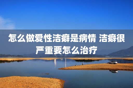 怎么做爱性洁癖是病情 洁癖很严重要怎么治疗