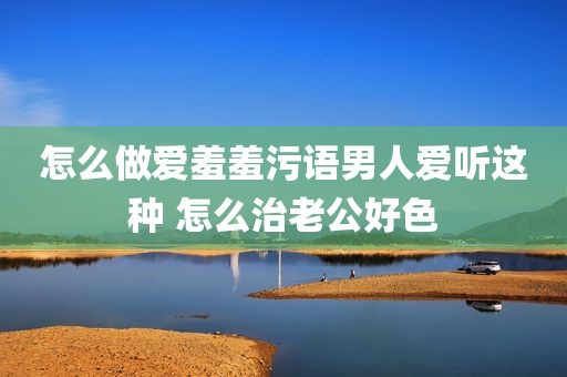 怎么做爱羞羞污语男人爱听这种 怎么治老公好色