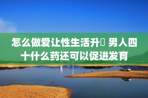 怎么做爱让性生活升級 男人四十什么药还可以促进发育