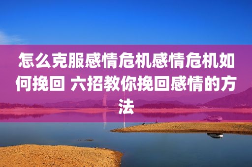怎么克服感情危机感情危机如何挽回 六招教你挽回感情的方法