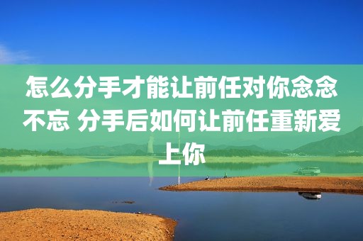 怎么分手才能让前任对你念念不忘 分手后如何让前任重新爱上你