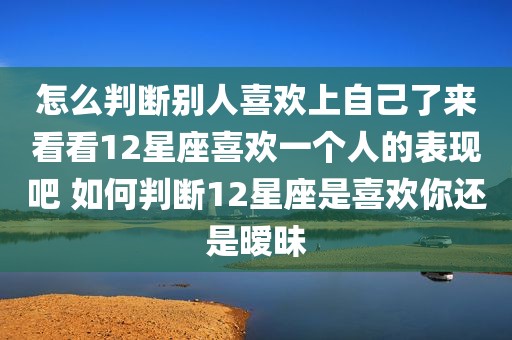 怎么判断别人喜欢上自己了来看看12星座喜欢一个人的表现吧 如何判断12星座是喜欢你还是暧昧