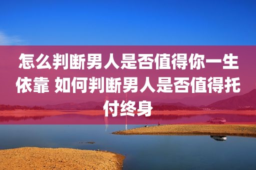 怎么判断男人是否值得你一生依靠 如何判断男人是否值得托付终身