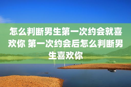 怎么判断男生第一次约会就喜欢你 第一次约会后怎么判断男生喜欢你