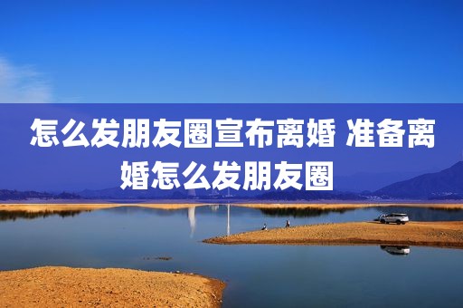 怎么发朋友圈宣布离婚 准备离婚怎么发朋友圈 