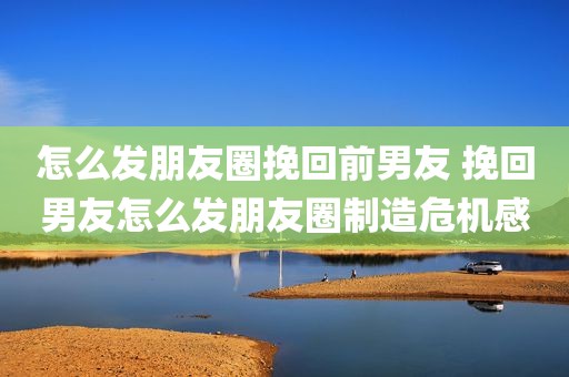 怎么发朋友圈挽回前男友 挽回男友怎么发朋友圈制造危机感