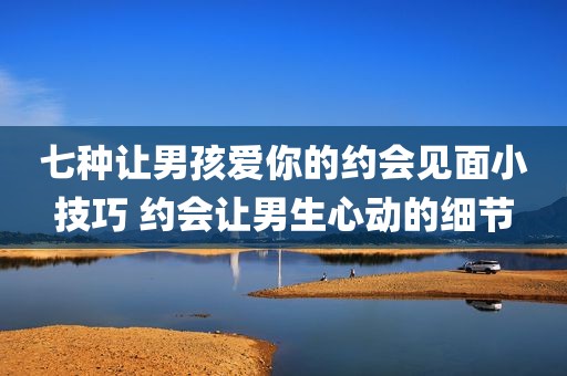 七种让男孩爱你的约会见面小技巧 约会让男生心动的细节