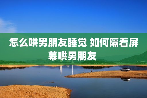 怎么哄男朋友睡觉 如何隔着屏幕哄男朋友 