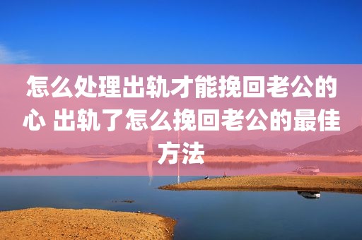 怎么处理出轨才能挽回老公的心 出轨了怎么挽回老公的最佳方法