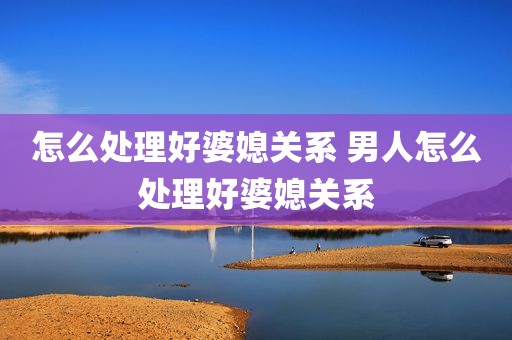 怎么处理好婆媳关系 男人怎么处理好婆媳关系