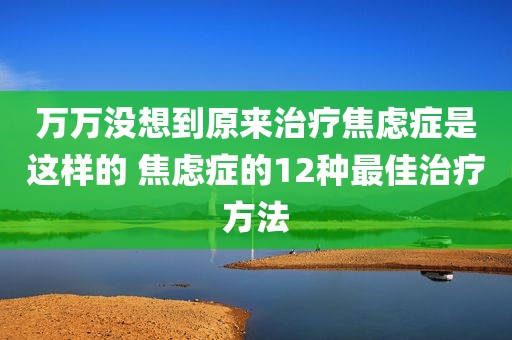 万万没想到原来治疗焦虑症是这样的 焦虑症的12种最佳治疗方法