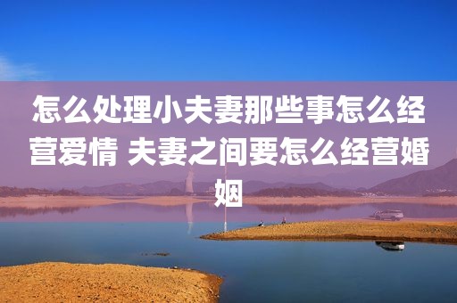 怎么处理小夫妻那些事怎么经营爱情 夫妻之间要怎么经营婚姻