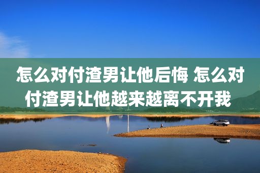 怎么对付渣男让他后悔 怎么对付渣男让他越来越离不开我 