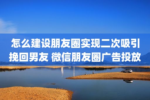 怎么建设朋友圈实现二次吸引挽回男友 微信朋友圈广告投放