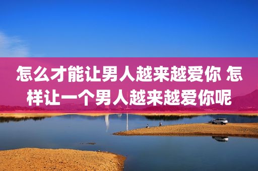 怎么才能让男人越来越爱你 怎样让一个男人越来越爱你呢