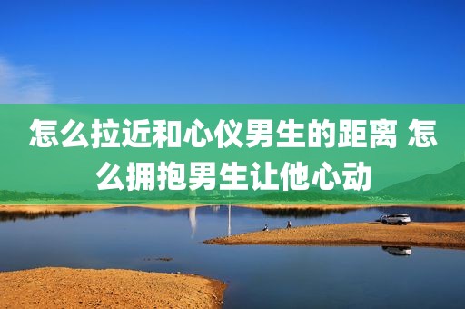 怎么拉近和心仪男生的距离 怎么拥抱男生让他心动