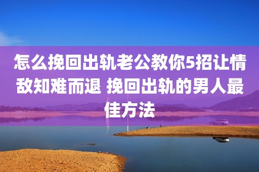 怎么挽回出轨老公教你5招让情敌知难而退 挽回出轨的男人最佳方法