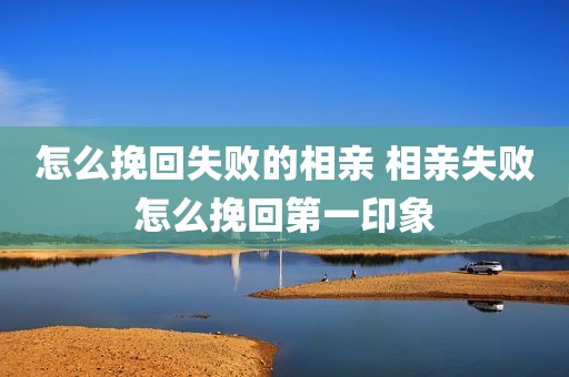怎么挽回失败的相亲 相亲失败怎么挽回第一印象