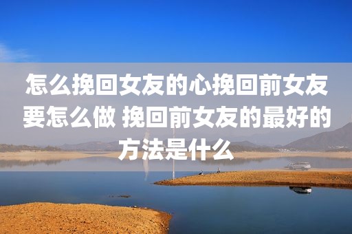 怎么挽回女友的心挽回前女友要怎么做 挽回前女友的最好的方法是什么